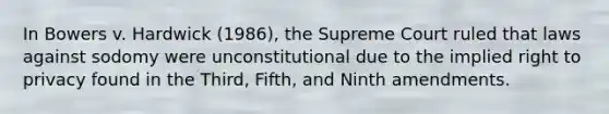 In Bowers v. Hardwick (1986), the Supreme Court ruled that laws against sodomy were unconstitutional due to the implied right to privacy found in the Third, Fifth, and Ninth amendments.