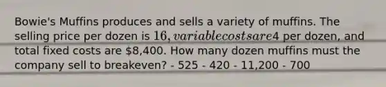 ​Bowie's Muffins produces and sells a variety of muffins. The selling price per dozen is​ 16, variable costs are​4 per​ dozen, and total fixed costs are​ 8,400. How many dozen muffins must the company sell to​ breakeven? - 525 - 420 - 11,200 - 700