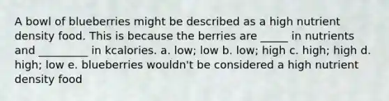 A bowl of blueberries might be described as a high nutrient density food. This is because the berries are _____ in nutrients and _________ in kcalories. a. low; low b. low; high c. high; high d. high; low e. blueberries wouldn't be considered a high nutrient density food