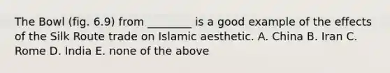 The Bowl (fig. 6.9) from ________ is a good example of the effects of the Silk Route trade on Islamic aesthetic. A. China B. Iran C. Rome D. India E. none of the above