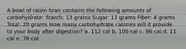 A bowl of raisin bran contains the following amounts of carbohydrate: Starch: 13 grams Sugar: 11 grams Fiber: 4 grams Total: 28 grams How many carbohydrate calories will it provide to your body after digestion? a. 112 cal b. 100 cal c. 96 cal d. 11 cal e. 76 cal