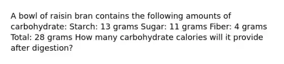 A bowl of raisin bran contains the following amounts of carbohydrate: Starch: 13 grams Sugar: 11 grams Fiber: 4 grams Total: 28 grams How many carbohydrate calories will it provide after digestion?