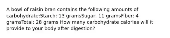 A bowl of raisin bran contains the following amounts of carbohydrate:Starch: 13 gramsSugar: 11 gramsFiber: 4 gramsTotal: 28 grams How many carbohydrate calories will it provide to your body after digestion?