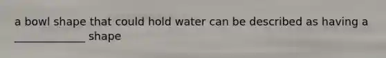 a bowl shape that could hold water can be described as having a _____________ shape