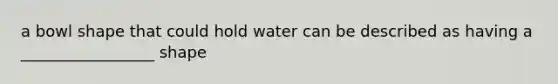 a bowl shape that could hold water can be described as having a _________________ shape