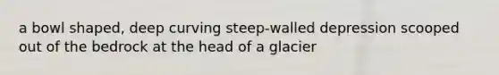 a bowl shaped, deep curving steep-walled depression scooped out of the bedrock at the head of a glacier