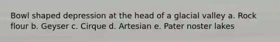 Bowl shaped depression at the head of a glacial valley a. Rock flour b. Geyser c. Cirque d. Artesian e. Pater noster lakes