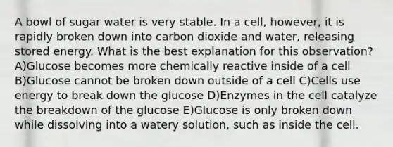 A bowl of sugar water is very stable. In a cell, however, it is rapidly broken down into carbon dioxide and water, releasing stored energy. What is the best explanation for this observation? A)Glucose becomes more chemically reactive inside of a cell B)Glucose cannot be broken down outside of a cell C)Cells use energy to break down the glucose D)Enzymes in the cell catalyze the breakdown of the glucose E)Glucose is only broken down while dissolving into a watery solution, such as inside the cell.