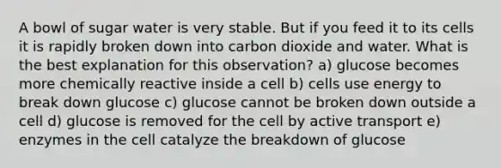 A bowl of sugar water is very stable. But if you feed it to its cells it is rapidly broken down into carbon dioxide and water. What is the best explanation for this observation? a) glucose becomes more chemically reactive inside a cell b) cells use energy to break down glucose c) glucose cannot be broken down outside a cell d) glucose is removed for the cell by active transport e) enzymes in the cell catalyze the breakdown of glucose