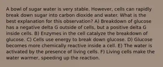 A bowl of sugar water is very stable. However, cells can rapidly break down sugar into carbon dioxide and water. What is the best explanation for this observation? A) Breakdown of glucose has a negative delta G outside of cells, but a positive delta G inside cells. B) Enzymes in the cell catalyze the breakdown of glucose. C) Cells use energy to break down glucose. D) Glucose becomes more chemically reactive inside a cell. E) The water is activated by the presence of living cells. F) Living cells make the water warmer, speeding up the reaction.