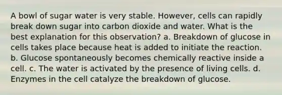 A bowl of sugar water is very stable. However, cells can rapidly break down sugar into carbon dioxide and water. What is the best explanation for this observation? a. Breakdown of glucose in cells takes place because heat is added to initiate the reaction. b. Glucose spontaneously becomes chemically reactive inside a cell. c. The water is activated by the presence of living cells. d. Enzymes in the cell catalyze the breakdown of glucose.