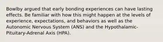 Bowlby argued that early bonding experiences can have lasting effects. Be familiar with how this might happen at the levels of experience, expectations, and behaviors as well as the Autonomic Nervous System (ANS) and the Hypothalamic-Pituitary-Adrenal Axis (HPA).