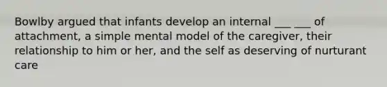 Bowlby argued that infants develop an internal ___ ___ of attachment, a simple mental model of the caregiver, their relationship to him or her, and the self as deserving of nurturant care