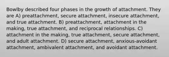 Bowlby described four phases in the growth of attachment. They are A) preattachment, secure attachment, insecure attachment, and true attachment. B) preattachment, attachment in the making, true attachment, and reciprocal relationships. C) attachment in the making, true attachment, secure attachment, and adult attachment. D) secure attachment, anxious-avoidant attachment, ambivalent attachment, and avoidant attachment.