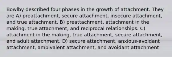 Bowlby described four phases in the growth of attachment. They are A) preattachment, secure attachment, insecure attachment, and true attachment. B) preattachment, attachment in the making, true attachment, and reciprocal relationships. C) attachment in the making, true attachment, secure attachment, and adult attachment. D) secure attachment, anxious-avoidant attachment, ambivalent attachment, and avoidant attachment