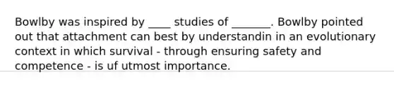 Bowlby was inspired by ____ studies of _______. Bowlby pointed out that attachment can best by understandin in an evolutionary context in which survival - through ensuring safety and competence - is uf utmost importance.