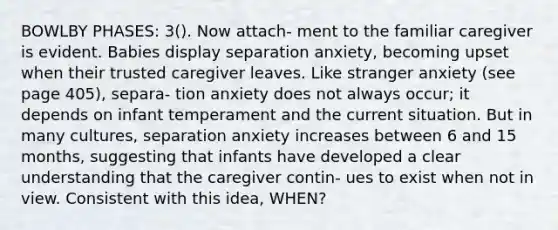 BOWLBY PHASES: 3(). Now attach- ment to the familiar caregiver is evident. Babies display separation anxiety, becoming upset when their trusted caregiver leaves. Like stranger anxiety (see page 405), separa- tion anxiety does not always occur; it depends on infant temperament and the current situation. But in many cultures, separation anxiety increases between 6 and 15 months, suggesting that infants have developed a clear understanding that the caregiver contin- ues to exist when not in view. Consistent with this idea, WHEN?