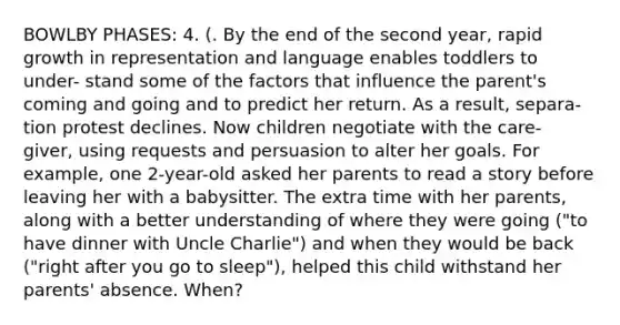 BOWLBY PHASES: 4. (. By the end of the second year, rapid growth in representation and language enables toddlers to under- stand some of the factors that influence the parent's coming and going and to predict her return. As a result, separa- tion protest declines. Now children negotiate with the care- giver, using requests and persuasion to alter her goals. For example, one 2-year-old asked her parents to read a story before leaving her with a babysitter. The extra time with her parents, along with a better understanding of where they were going ("to have dinner with Uncle Charlie") and when they would be back ("right after you go to sleep"), helped this child withstand her parents' absence. When?