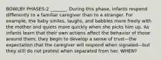 BOWLBY PHASES:2 _______. During this phase, infants respond differently to a familiar caregiver than to a stranger. For example, the baby smiles, laughs, and babbles more freely with the mother and quiets more quickly when she picks him up. As infants learn that their own actions affect the behavior of those around them, they begin to develop a sense of trust—the expectation that the caregiver will respond when signaled—but they still do not protest when separated from her. WHEN?