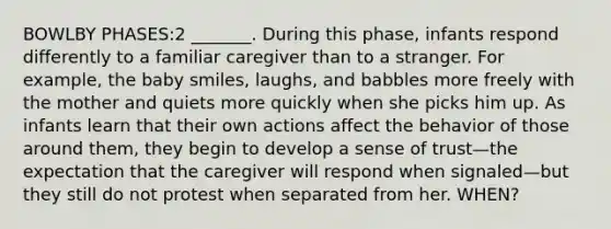 BOWLBY PHASES:2 _______. During this phase, infants respond differently to a familiar caregiver than to a stranger. For example, the baby smiles, laughs, and babbles more freely with the mother and quiets more quickly when she picks him up. As infants learn that their own actions affect the behavior of those around them, they begin to develop a sense of trust—the expectation that the caregiver will respond when signaled—but they still do not protest when separated from her. WHEN?