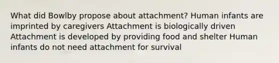 What did Bowlby propose about attachment? Human infants are imprinted by caregivers Attachment is biologically driven Attachment is developed by providing food and shelter Human infants do not need attachment for survival