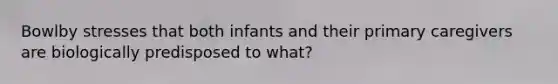 Bowlby stresses that both infants and their primary caregivers are biologically predisposed to what?