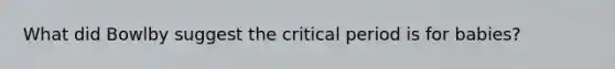 What did Bowlby suggest the critical period is for babies?