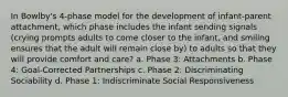 In Bowlby's 4-phase model for the development of infant-parent attachment, which phase includes the infant sending signals (crying prompts adults to come closer to the infant, and smiling ensures that the adult will remain close by) to adults so that they will provide comfort and care? a. Phase 3: Attachments b. Phase 4: Goal-Corrected Partnerships c. Phase 2: Discriminating Sociability d. Phase 1: Indiscriminate Social Responsiveness