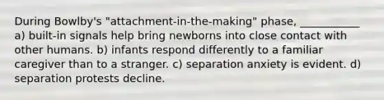 During Bowlby's "attachment-in-the-making" phase, ___________ a) built-in signals help bring newborns into close contact with other humans. b) infants respond differently to a familiar caregiver than to a stranger. c) separation anxiety is evident. d) separation protests decline.