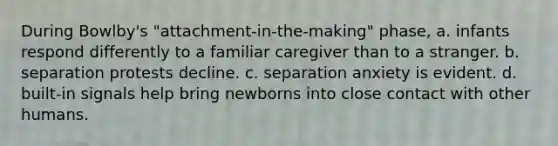 During Bowlby's "attachment-in-the-making" phase, a. infants respond differently to a familiar caregiver than to a stranger. b. separation protests decline. c. separation anxiety is evident. d. built-in signals help bring newborns into close contact with other humans.