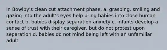 In Bowlby's clean cut attachment phase, a. grasping, smiling and gazing into the adult's eyes help bring babies into close human contact b. babies display separation anxiety c. infants develop a sense of trust with their caregiver, but do not protest upon separation d. babies do not mind being left with an unfamiliar adult