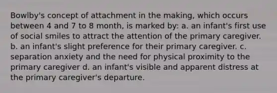 Bowlby's concept of attachment in the making, which occurs between 4 and 7 to 8 month, is marked by: a. an infant's first use of social smiles to attract the attention of the primary caregiver. b. an infant's slight preference for their primary caregiver. c. separation anxiety and the need for physical proximity to the primary caregiver d. an infant's visible and apparent distress at the primary caregiver's departure.