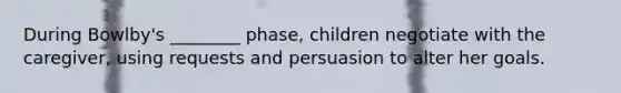 During Bowlby's ________ phase, children negotiate with the caregiver, using requests and persuasion to alter her goals.