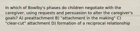 In which of Bowlby's phases do children negotiate with the caregiver, using requests and persuasion to alter the caregiver's goals? A) preattachment B) "attachment in the making" C) "clear-cut" attachment D) formation of a reciprocal relationship