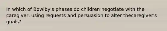 In which of Bowlby's phases do children negotiate with the caregiver, using requests and persuasion to alter thecaregiver's goals?