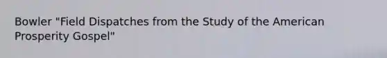 Bowler "Field Dispatches from the Study of the American Prosperity Gospel"