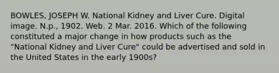 BOWLES, JOSEPH W. National Kidney and Liver Cure. Digital image. N.p., 1902. Web. 2 Mar. 2016. Which of the following constituted a major change in how products such as the "National Kidney and Liver Cure" could be advertised and sold in the United States in the early 1900s?