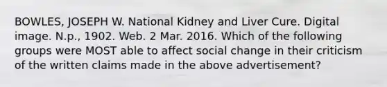 BOWLES, JOSEPH W. National Kidney and Liver Cure. Digital image. N.p., 1902. Web. 2 Mar. 2016. Which of the following groups were MOST able to affect social change in their criticism of the written claims made in the above advertisement?