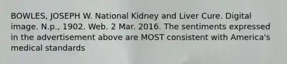 BOWLES, JOSEPH W. National Kidney and Liver Cure. Digital image. N.p., 1902. Web. 2 Mar. 2016. The sentiments expressed in the advertisement above are MOST consistent with America's medical standards