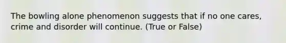 The bowling alone phenomenon suggests that if no one cares, crime and disorder will continue. (True or False)