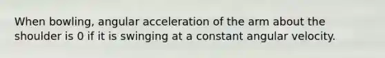 When bowling, angular acceleration of the arm about the shoulder is 0 if it is swinging at a constant angular velocity.
