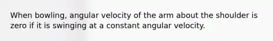 When bowling, angular velocity of the arm about the shoulder is zero if it is swinging at a constant angular velocity.