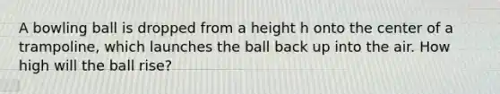 A bowling ball is dropped from a height h onto the center of a trampoline, which launches the ball back up into the air. How high will the ball rise?