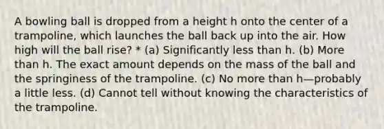 A bowling ball is dropped from a height h onto the center of a trampoline, which launches the ball back up into the air. How high will the ball rise? * (a) Significantly less than h. (b) More than h. The exact amount depends on the mass of the ball and the springiness of the trampoline. (c) No more than h—probably a little less. (d) Cannot tell without knowing the characteristics of the trampoline.