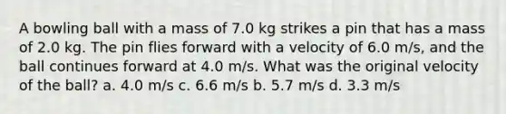 A bowling ball with a mass of 7.0 kg strikes a pin that has a mass of 2.0 kg. The pin flies forward with a velocity of 6.0 m/s, and the ball continues forward at 4.0 m/s. What was the original velocity of the ball? a. 4.0 m/s c. 6.6 m/s b. 5.7 m/s d. 3.3 m/s