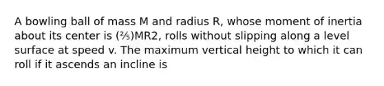 A bowling ball of mass M and radius R, whose moment of inertia about its center is (⅖)MR2, rolls without slipping along a level surface at speed v. The maximum vertical height to which it can roll if it ascends an incline is