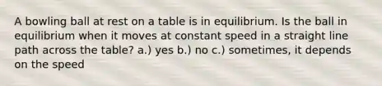 A bowling ball at rest on a table is in equilibrium. Is the ball in equilibrium when it moves at constant speed in a straight line path across the table? a.) yes b.) no c.) sometimes, it depends on the speed