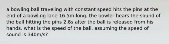 a bowling ball traveling with constant speed hits the pins at the end of a bowling lane 16.5m long. the bowler hears the sound of the ball hitting the pins 2.8s after the ball is released from his hands. what is the speed of the ball, assuming the speed of sound is 340m/s?