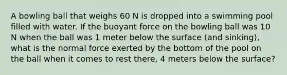 A bowling ball that weighs 60 N is dropped into a swimming pool filled with water. If the buoyant force on the bowling ball was 10 N when the ball was 1 meter below the surface (and sinking), what is the normal force exerted by the bottom of the pool on the ball when it comes to rest there, 4 meters below the surface?