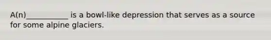 A(n)___________ is a bowl-like depression that serves as a source for some alpine glaciers.